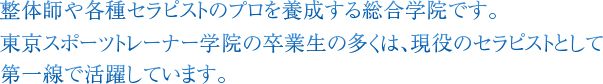 整体師や各種セラピストのプロを養成する総合学院です。
東京スポーツトレーナー学院の卒業生の多くは、現役のセラピストとして第一線で活躍しています。
